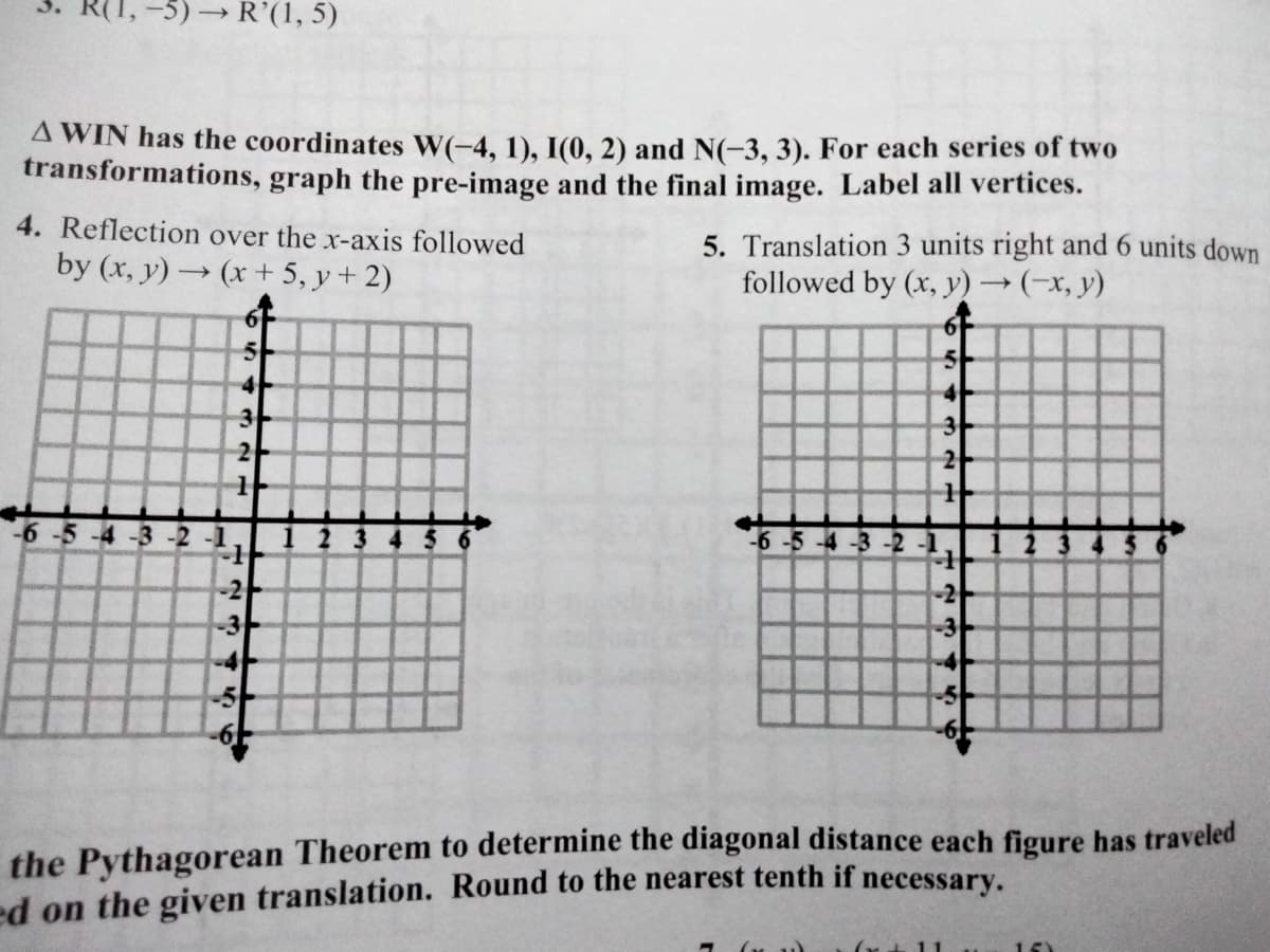 -5)→ R'(1, 5)
A WIN has the coordinates W(-4, 1), I(0, 2) and N(-3, 3). For each series of two
transformations, graph the pre-image and the final image. Label all vertices.
4. Reflection over the x-axis followed
5. Translation 3 units right and 6 units down
followed by (x, y)→(-x, y)
by (x, y) → (x + 5, y + 2)
5-
3
2
3
2
-5-4-3 -2-1
4 5
6-5 -4 -3 -2
-2
-2
the Pythagorean Theorem to determine the diagonal distance each figure has traveled
ed on the given translation. Round to the nearest tenth if necessary.
