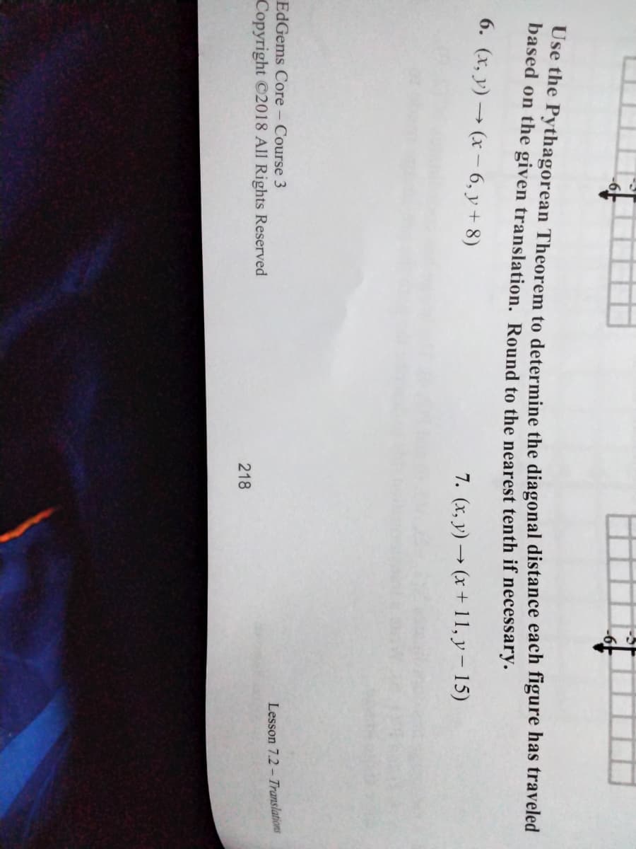 Use the Pythagorean Theorem to determine the diagonal distance each figure has traveled
based on the given translation. Round to the nearest tenth if necessary.
6. (x, y) → (x – 6, y + 8)
7. (x, y) → (x + 11, y – 15)
EdGems Core - Course 3
Lesson 7.2 - Translations
Copyright ©2018 All Rights Reserved
218
