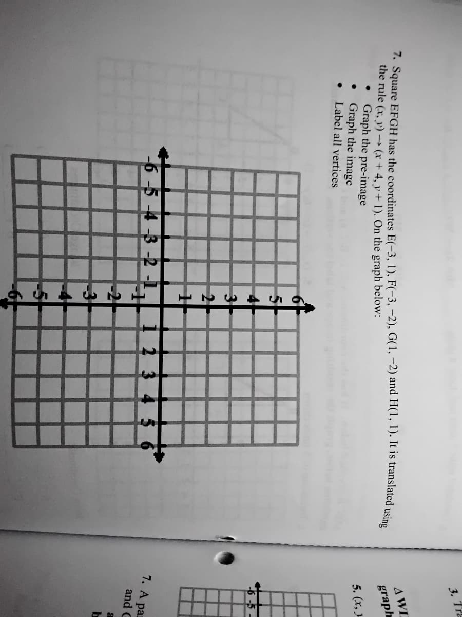 3. Tra
AWI
1. Square EFGH has the coordinates E(-3, 1), F(-3, –2), G(1, –2) and H(1, 1). It is translated usine
the rule (x, y)→ (x + 4, y + 1). On the graph below:
graph
Graph the pre-image
Graph the image
Label all vertices
5. (x, J
6-5-4-3-2 -1
2 3
7. A paz
and C
