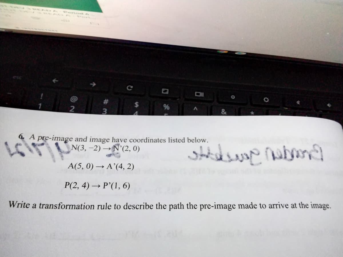 Peno
ADA
@
%23
%
&
3.
ド
6 A pre-image and image have coordinates listed below.
N(3, -2) →N'(2, 0)
A(5, 0) → A’(4, 2)
P(2, 4) → P’(1, 6)
Write a transformation rule to describe the path the pre-image made to arrive at the image.
