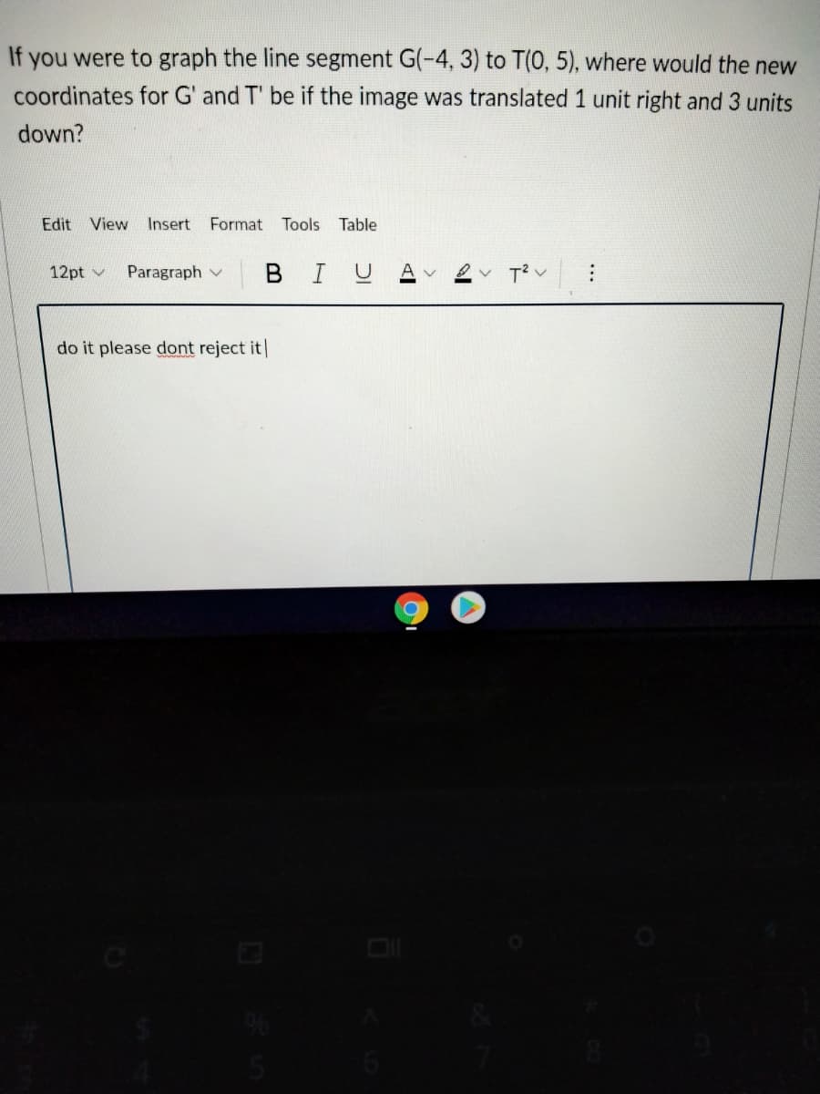 If you were to graph the line segment G(-4, 3) to T(0, 5), where would the new
coordinates for G' and T' be if the image was translated 1 unit right and 3 units
down?
Edit
View
Insert Format Tools
Table
12pt v
Paragraph v B IU
do it please dont reject it|
