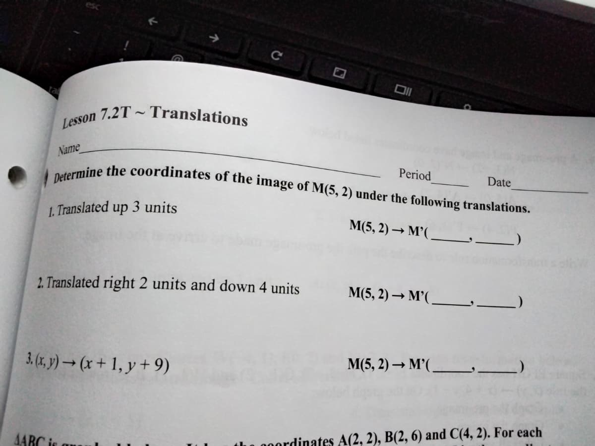 Lesson 7.2T ~ Translations
Determine the coordinates of the image of M(5, 2) under the following translations.
DI
Name
Period
Date
1. Translated up 3 units
M(5, 2) → M'(.
2. Translated right 2 units and down 4 units
M(5, 2) → M’( _ _)
3.(x, y) → (x + 1, y + 9)
M(5, 2) → M’(,
4ARC is
0.00ordinates A(2, 2), B(2, 6) and C(4, 2). For each
