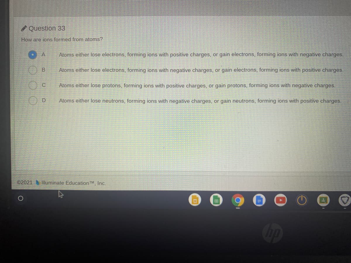 A Question 33
How are ions formed from atoms?
Atoms either lose electrons, forming ions with positive charges, or gain electrons, forming ions with negative charges.
Atoms either lose electrons, forming ions with negative charges, or gain electrons, forming ions with positive charges.
Atoms either lose protons, forming ions with positive charges, or gain protons, forming ions with negative charges.
Atoms either lose neutrons, forming ions with negative charges, or gain neutrons, forming ions with positive charges.
©2021Illuminate Education TM Inc.
