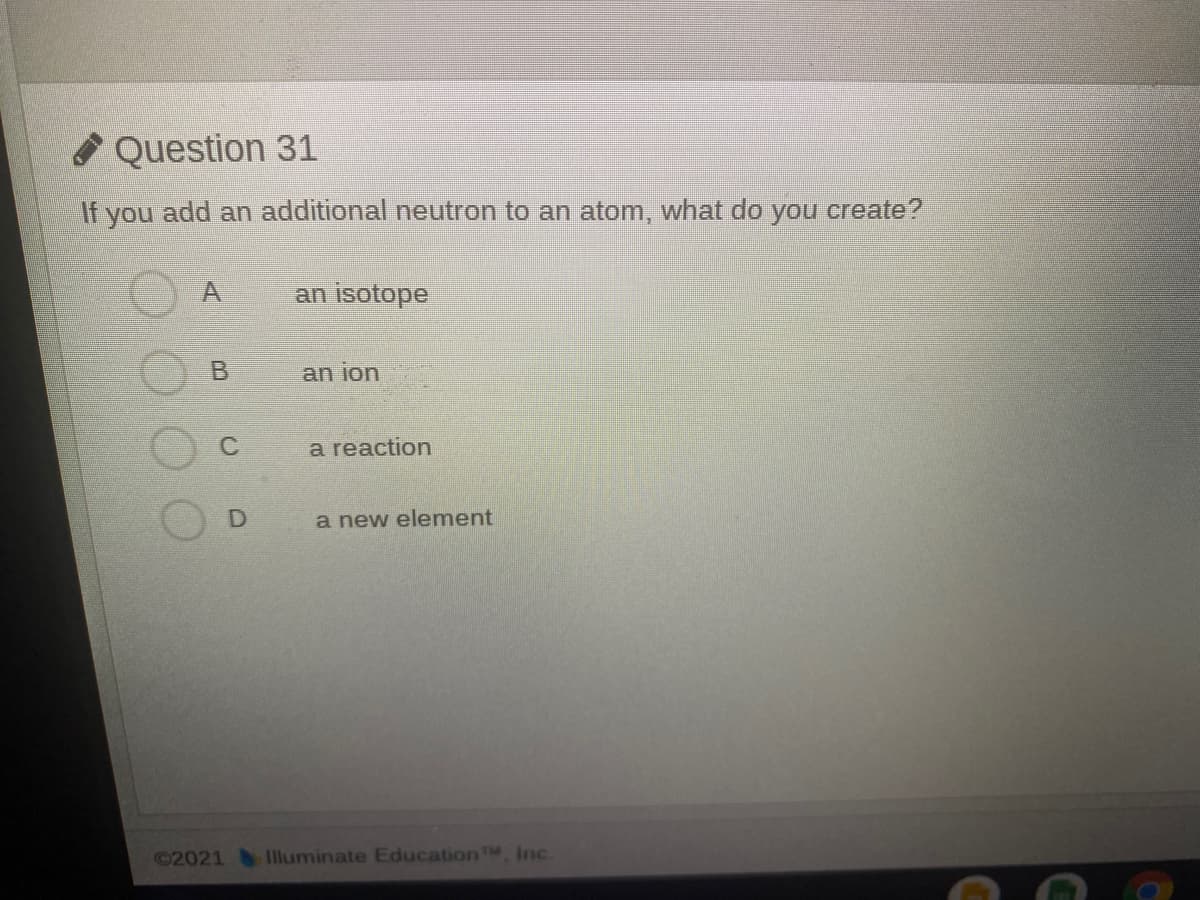 O Question 31
If you add an additional neutron to an atom, what do you create?
an isotope
an ion
C
a reaction
a new element
©2021 Illuminate EducationTM, Inc.
