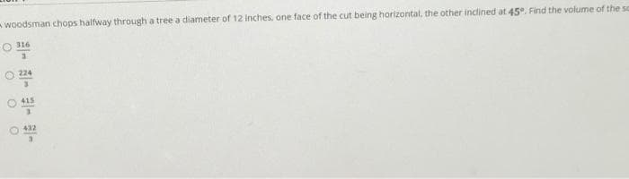 -woodsman chops halfway through a tree a diameter of 12 Inches, one face of the cut being horizontal, the other inclined at 45°. Find the volume of the sc
316
224
O 415
O 432
