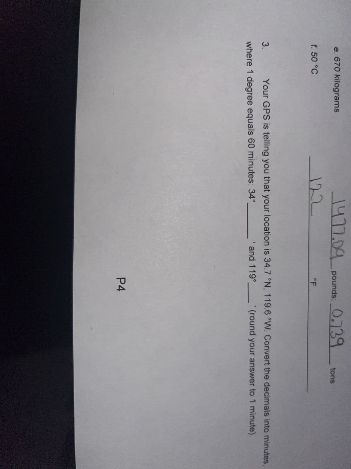 e. 670 kilograms
f. 50 °C
1477.09 pounds: 0.739
122
°F
tons
3. Your GPS is telling you that your location is 34.7 °N, 119.6 °W. Convert the decimals into minutes,
where 1 degree equals 60 minutes: 34°
' and 119° _'(round your answer to 1 minute).
P4