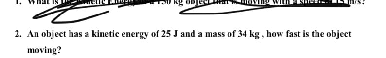 2. An object has a kinetic energy of 25 J and a mass of 34 kg , how fast is the object
moving?
