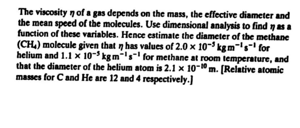 The viscosity 7 of a gas depends on the mass, the effective diameter and
the mean speed of the molecules. Use dimensional analysis to find 7 as a
function of these variables. Hence estimate the diameter of the methane
(CH.) molecule given that n has values of 2.0 x 10-S kg m-'s=' for
helium and 1.1 x 10-$ kg m-'s-' for methane at room temperature, and
that the diameter of the helium atom is 2.1 x 10-10 m. [Relative atomic
masses for C and He are 12 and 4 respectively.]
