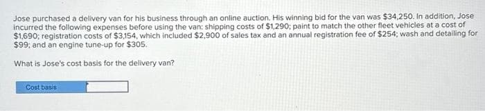 Jose purchased a delivery van for his business through an online auction. His winning bid for the van was $34,250. In addition, Jose
incurred the following expenses before using the van: shipping costs of $1,290; paint to match the other fleet vehicles at a cost of
$1,690; registration costs of $3,154, which included $2,900 of sales tax and an annual registration fee of $254; wash and detailing for
$99; and an engine tune-up for $305.
What is Jose's cost basis for the delivery van?
Cost basis