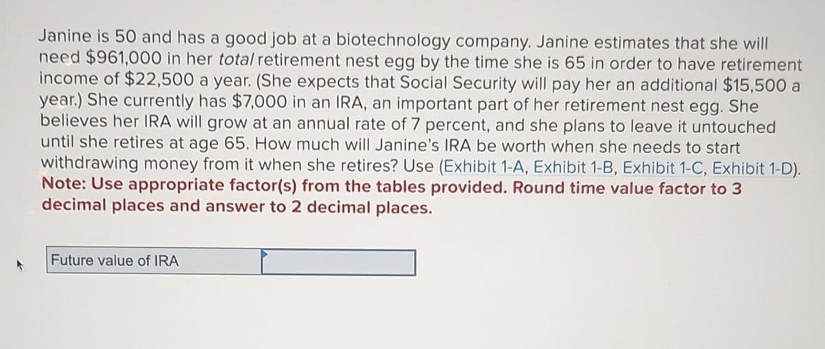 Janine is 50 and has a good job at a biotechnology company. Janine estimates that she will
need $961,000 in her total retirement nest egg by the time she is 65 in order to have retirement
income of $22,500 a year. (She expects that Social Security will pay her an additional $15,500 a
year.) She currently has $7,000 in an IRA, an important part of her retirement nest egg. She
believes her IRA will grow at an annual rate of 7 percent, and she plans to leave it untouched
until she retires at age 65. How much will Janine's IRA be worth when she needs to start
withdrawing money from it when she retires? Use (Exhibit 1-A, Exhibit 1-B, Exhibit 1-C, Exhibit 1-D).
Note: Use appropriate factor(s) from the tables provided. Round time value factor to 3
decimal places and answer to 2 decimal places.
Future value of IRA