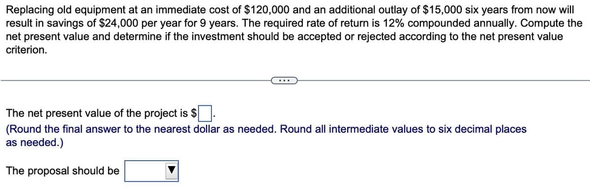 Replacing old equipment at an immediate cost of $120,000 and an additional outlay of $15,000 six years from now will
result in savings of $24,000 per year for 9 years. The required rate of return is 12% compounded annually. Compute the
net present value and determine if the investment should be accepted or rejected according to the net present value
criterion.
The net present value of the project is $
(Round the final answer to the nearest dollar as needed. Round all intermediate values to six decimal places
as needed.)
The proposal should be