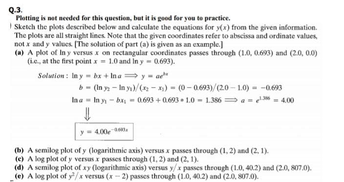 Plotting is not needed for this question, but it is good for you to practice.
Sketch the plots described below and calculate the equations for y(x) from the given information.
The plots are all straight lines. Note that the given coordinates refer to abscissa and ordinate values,
not x and y values. (The solution of part (a) is given as an example.]
(a) A plot of In y versus x on rectangular coordinates passes through (1.0, 0.693) and (2.0, 0.0)
(i.c., at the first point x = 1.0 and In y 0.693).
Solution: In y = bx + In a y = ae*
b = (In y - In yı)/(x2 - x) (0- 0.693)/(2.0- 1.0) = -0.693
In a = In y - bx = 0.693 +0.693 1.0 - 1.386 a = e6 = 4.00
y = 4.00e 0693
(b) A semilog plot of y (logarithmic axis) versus x passes through (1, 2) and (2, 1).
(c) A log plot of y versus x passes through (1, 2) and (2, 1).
