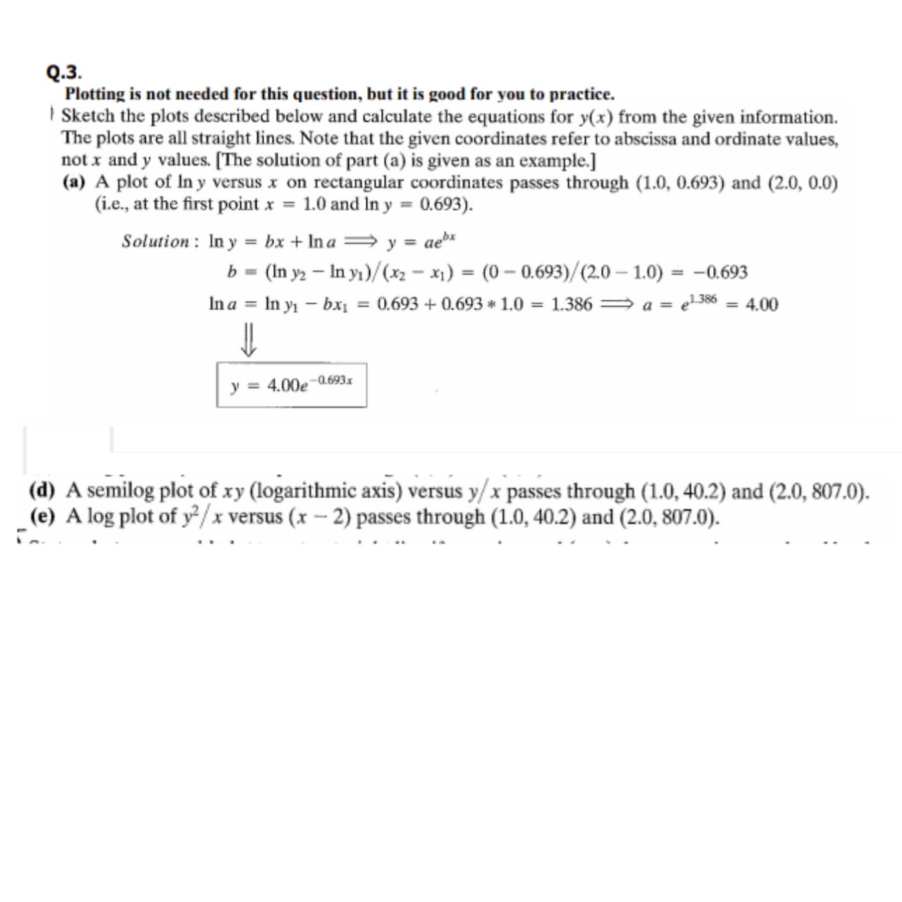 Plotting is not needed for this question, but it is good for you to practice.
| Sketch the plots described below and calculate the equations for y(x) from the given information.
The plots are all straight lines. Note that the given coordinates refer to abscissa and ordinate values,
not x and y values. [The solution of part (a) is given as an example.]
(a) A plot of In y versus x on rectangular coordinates passes through (1.0, 0.693) and (2.0, 0.0)
(i.e., at the first point x = 1.0 and In y = 0.693).
Solution : In y = bx + In a = y = ae
b = (In y2 – In yı)/(x2 - x1) = (0 – 0.693)/(2.0 – 1.0) = -0.693
%3D
In a
= In y - bxi
= 0.693 + 0.693 * 1.0 = 1.386 = a = e1386 = 4.00
-0.693x
y = 4.00e
(d) A semilog plot of xy (logarithmic axis) versus y/x passes through (1.0, 40.2) and (2.0, 807.0).
_(e) A log plot of y²/x versus (x – 2) passes through (1.0, 40.2) and (2.0, 807.0).
