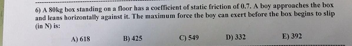 6) A 80kg box standing on a floor has a coefficient of static friction of 0.7. A boy approaches the box
and leans horizontally against it. The maximum force the boy can exert before the box begins to slip
(in N) is:
A) 618
B) 425
C) 549
D) 332
E) 392
