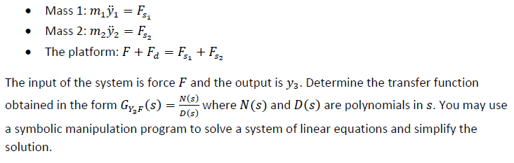 Mass 1: mÿ1 = F,
• Mass 2: m2ÿ2 = F
The platform: F + Fa = F, + F
The input of the system is force F and the output is y3. Determine the transfer function
N(s)
obtained in the form Gr,F(s) =
where N(s) and D(s) are polynomials in s. You may use
D(s)
a symbolic manipulation program to solve a system of linear equations and simplify the
solution.
