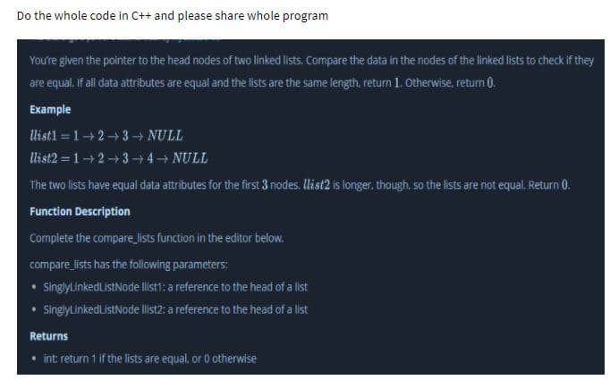 Do the whole code in C++ and please share whole program
You're given the pointer to the head nodes of two linked lists. Compare the data in the nodes of the linked lists to check if they
are equal. If all data attributes are equal and the lists are the same length, return 1. Otherwise, return 0.
Example
Wlistl = 1+2+3 → NULL
list2 = 12+34 NULL
The two lists have equal data attributes for the first 3 nodes. llist2 is longer, though, so the lists are not equal. Return 0.
Function Description
Complete the compare_lists function in the editor below.
compare lists has the following parameters:
SinglyLinkedL.istNode llist1: a reference to the head of a list
SinglyLinkedListNode llist2: a reference to the head of a list
Returns
• int: return 1 if the lists are equal, or 0 otherwise
