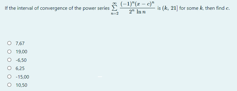 (-1)"(x – c)"
If the interval of convergence of the power series
is (k, 21] for some k, then find c.
2" In n
n=2
O 7,67
O 19,00
O -6,50
O 6,25
O - 15,00
O 10,50
