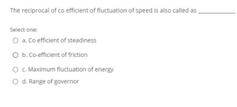 The reciprocal of co efficient of fluctuation of speed is also called as
Select one:
O a. Co efficient of steadiness
O b. Co-efficient of friction
O C. Maximum fluctuation of energy
O d. Range of governor
