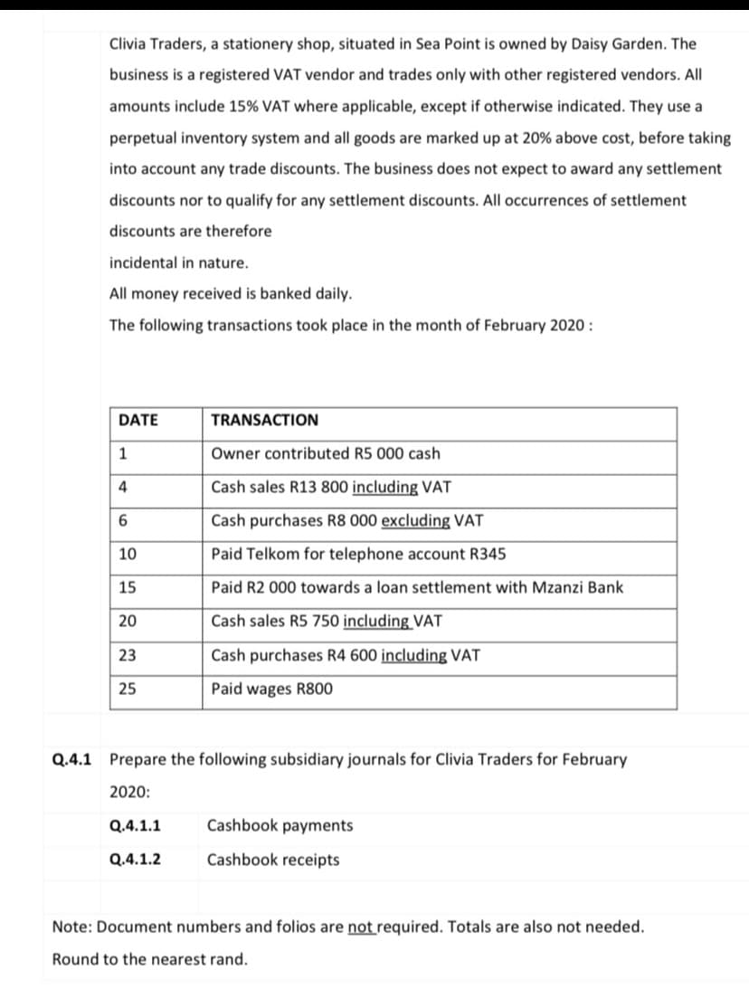 Clivia Traders, a stationery shop, situated in Sea Point is owned by Daisy Garden. The
business is a registered VAT vendor and trades only with other registered vendors. All
amounts include 15% VAT where applicable, except if otherwise indicated. They use a
perpetual inventory system and all goods are marked up at 20% above cost, before taking
into account any trade discounts. The business does not expect to award any settlement
discounts nor to qualify for any settlement discounts. All occurrences of settlement
discounts are therefore
incidental in nature.
All money received is banked daily.
The following transactions took place in the month of February 2020 :
DATE
TRANSACTION
1
Owner contributed R5 000 cash
4
Cash sales R13 800 including VẬT
6.
Cash purchases R8 000 excluding VAT
10
Paid Telkom for telephone account R345
15
Paid R2 000 towards a loan settlement with Mzanzi Bank
20
Cash sales R5 750 including VAT
23
Cash purchases R4 600 including VAT
25
Paid wages R800
Q.4.1 Prepare the following subsidiary journals for Clivia Traders for February
2020:
Q.4.1.1
Cashbook payments
Q.4.1.2
Cashbook receipts
Note: Document numbers and folios are not required. Totals are also not needed.
Round to the nearest rand.

