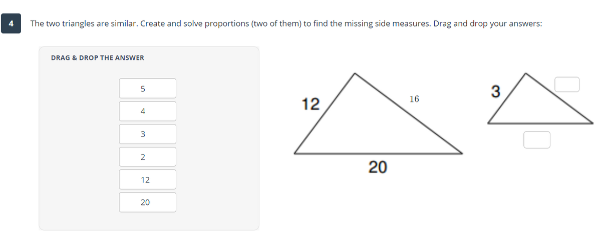 The two triangles are similar. Create and solve proportions (two of them) to find the missing side measures. Drag and drop your answers:
DRAG & DROP THE ANSWER
3
16
12
4
20
12
20
3.
