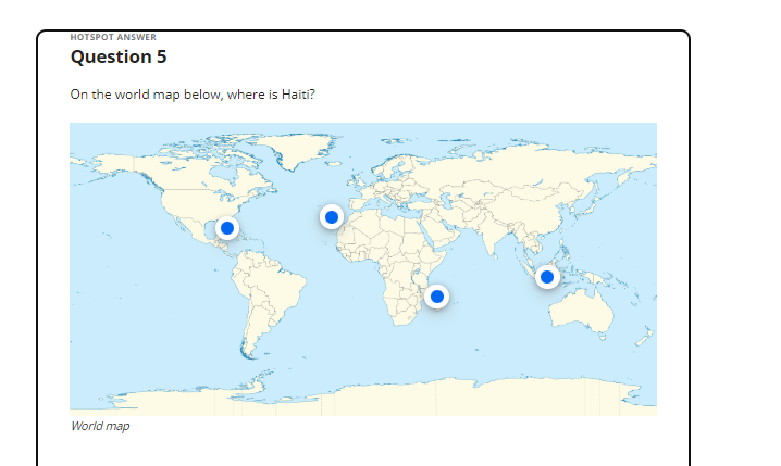 HOTSPOT ANSWER
Question 5
On the world map below, where is Haiti?
World map