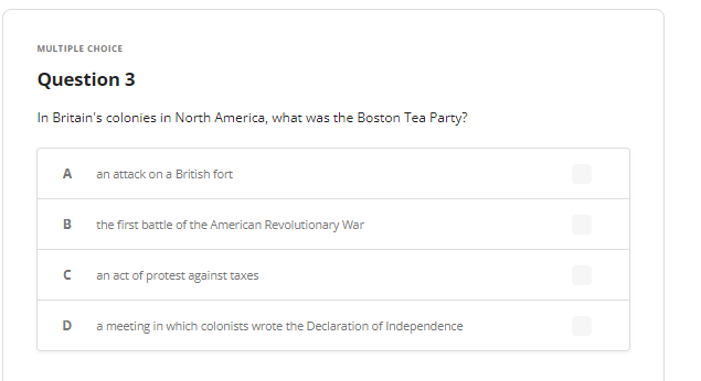 MULTIPLE CHOICE
Question 3
In Britain's colonies in North America, what was the Boston Tea Party?
A an attack on a British fort
B the first battle of the American Revolutionary War
n
D
an act of protest against taxes
a meeting in which colonists wrote the Declaration of Independence