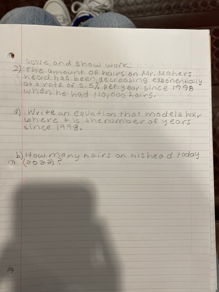 **Mathematics Problem Solving**

**Problem 2:**

The amount of hairs on Mr. Maher's head has been decreasing exponentially at a rate of 5.5% per year since 1998 when he had 110,000 hairs.

**a) Write an equation that models hair, where \( t \) is the number of years since 1998.**

**b) How many hairs on his head today (2022)?**

**Solution:**

To model the number of hairs using exponential decay, we use the formula:

\[ H(t) = H_0 \times (1 - r)^t \]

Where:
- \( H(t) \) = the number of hairs after \( t \) years,
- \( H_0 \) = the initial number of hairs,
- \( r \) = the decay rate,
- \( t \) = the number of years since the initial count.

Given:
- \( H_0 = 110,000 \) hairs,
- \( r = 0.055 \) (since 5.5% = 0.055),
- Today is 2022, hence \( t = 2022 - 1998 \).

Now substitute the values into the equation to find \( H(t) \).

For part (b), 
\[ H(2022 - 1998) = H(24) \]

Calculate to find \( H(24) \).

This problem helps us understand how exponential functions model real-world scenarios, such as decay or growth over time.