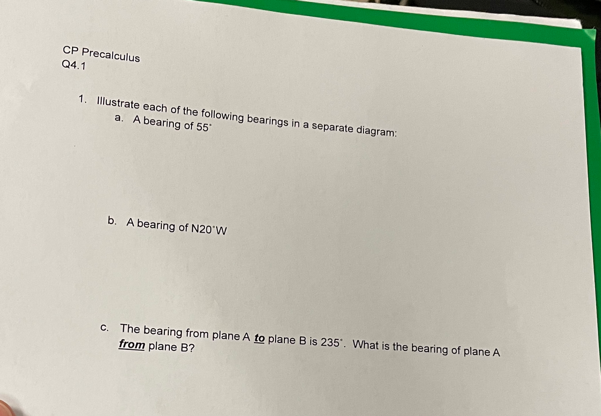 ## CP Precalculus
### Q4.1

1. Illustrate each of the following bearings in a separate diagram:
   a. A bearing of 55°.
   
   b. A bearing of N20°W.
   
   c. The bearing from plane A *to* plane B is 235°. What is the bearing of plane A *from* plane B?