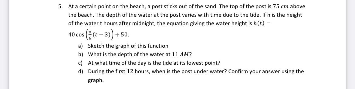 5. At a certain point on the beach, a post sticks out of the sand. The top of the post is 75 cm above
the beach. The depth of the water at the post varies with time due to the tide. If h is the height
of the water t hours after midnight, the equation giving the water height is h(t) =
( ½(t-3)) -
40 cos
+ 50.
a)
Sketch the graph of this function
b) What is the depth of the water at 11 AM?
c) At what time of the day is the tide at its lowest point?
d)
During the first 12 hours, when is the post under water? Confirm your answer using the
graph.