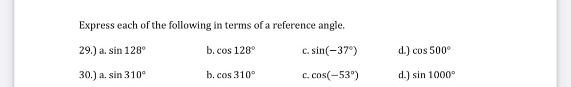 Express each of the following in terms of a reference angle.
29.) a. sin 128°
b. cos 128°
c. sin(-37°)
30.) a. sin 310°
c. cos(-53°)
b. cos 310°
d.) cos 500°
d.) sin 1000°