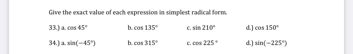 Give the exact value of each expression in simplest radical form.
33.) a. cos 45°
34.) a. sin(-45°)
b. cos 135°
b. cos 315°
c. sin 210°
C. cos 225°
d.) cos 150°
d.) sin(-225°)