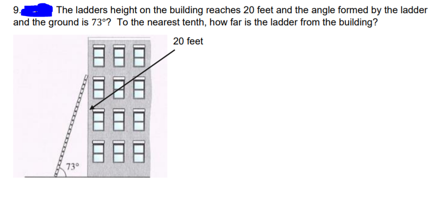 9.
The ladders height on the building reaches 20 feet and the angle formed by the ladder
and the ground is 73°? To the nearest tenth, how far is the ladder from the building?
20 feet
188
73°
