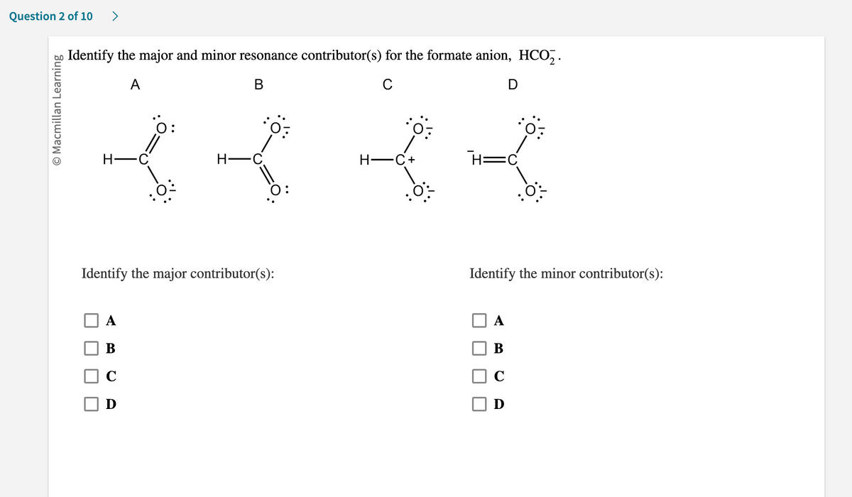 Question 2 of 10 >
O Macmillan Learning
Identify the major and minor resonance contributor(s) for the formate anion, HCO₂.
A
B
C
D
H-C
H-
B
C
0:
0:
Identify the major contributor(s):
H-C+
O:
0:
H=C
Identify the minor contributor(s):
A
B
C
D