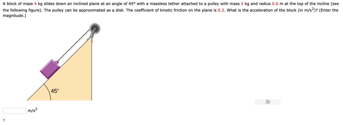 A block of mass 4 kg slides down an inclined plane at an angle of 45° with a massless tether attached to a pulley with mass 2 kg and radius 0.6 m at the top of the incline (see
the following figure). The pulley can be approximated as a disk. The coefficient of kinetic friction on the plane is 0.2. What is the acceleration of the block (in m/s2)? (Enter the
magnitude.)
45
m/s2
t
