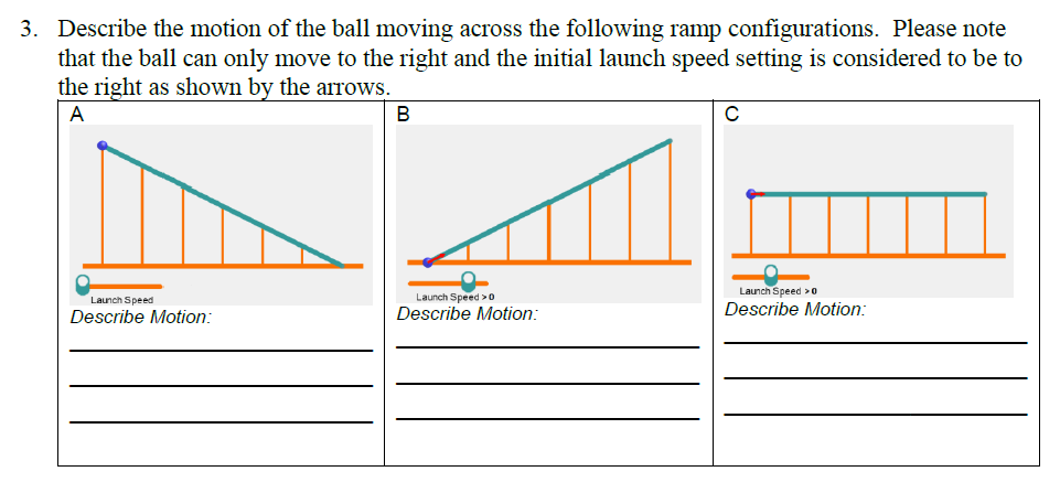 3. Describe the motion of the ball moving across the following ramp configurations. Please note
that the ball can only move to the right and the initial launch speed setting is considered to be to
the right as shown by the arrows.
A
Launch Speed
Describe Motion:
B
Launch Speed > 0
Describe Motion:
C
Launch Speed > 0
Describe Motion: