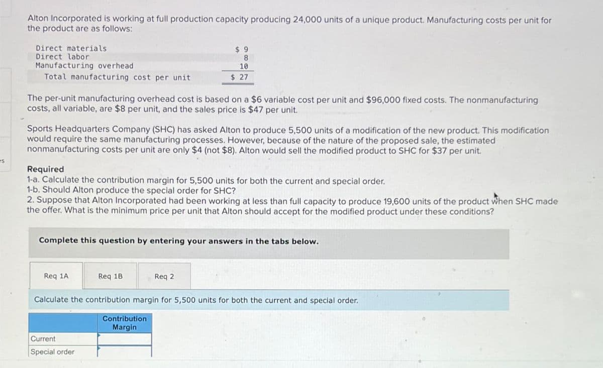 Alton Incorporated is working at full production capacity producing 24,000 units of a unique product. Manufacturing costs per unit for
the product are as follows:
Direct materials
Direct labor
Manufacturing overhead
Total manufacturing cost per unit
$ 9
8
10
$ 27
The per-unit manufacturing overhead cost is based on a $6 variable cost per unit and $96,000 fixed costs. The nonmanufacturing
costs, all variable, are $8 per unit, and the sales price is $47 per unit.
Sports Headquarters Company (SHC) has asked Alton to produce 5,500 units of a modification of the new product. This modification
would require the same manufacturing processes. However, because of the nature of the proposed sale, the estimated
nonmanufacturing costs per unit are only $4 (not $8). Alton would sell the modified product to SHC for $37 per unit.
Required
1-a. Calculate the contribution margin for 5,500 units for both the current and special order.
1-b. Should Alton produce the special order for SHC?
2. Suppose that Alton Incorporated had been working at less than full capacity to produce 19,600 units of the product when SHC made
the offer. What is the minimum price per unit that Alton should accept for the modified product under these conditions?
Complete this question by entering your answers in the tabs below.
Req 1A
Req 1B
Req 2
Calculate the contribution margin for 5,500 units for both the current and special order.
Current
Special order
Contribution
Margin