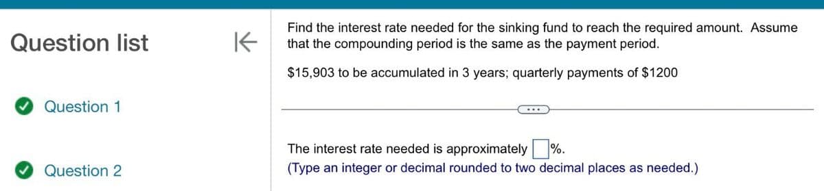 Question list
K
Find the interest rate needed for the sinking fund to reach the required amount. Assume
that the compounding period is the same as the payment period.
$15,903 to be accumulated in 3 years; quarterly payments of $1200
Question 1
Question 2
The interest rate needed is approximately ☐ %.
(Type an integer or decimal rounded to two decimal places as needed.)