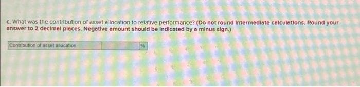 c. What was the contribution of asset allocation to relative performance? (Do not round Intermediate calculations. Round your
answer to 2 decimal places. Negative amount should be Indicated by a minus sign.)
Contribution of asset allocation
