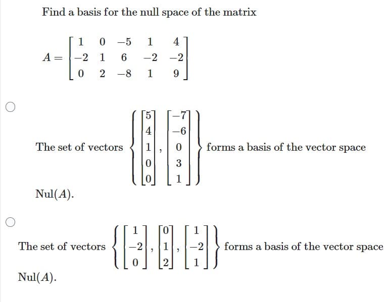 Find a basis for the null space of the matrix
A
=
Nul(A).
1
-2
Nul(A).
0
The set of vectors
0 -5 1 4
1
6
-2 -2
2
1 9
The set of vectors
8
10
4
1
-6
[:]
0 forms a basis of the vector space
3
1
1
-(BOC)
1
0
2
1
forms a basis of the vector space