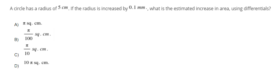 A circle has a radius of 5 cm jf the radius is increased by 0.l mm., what is the estimated increase in area, using differentials?
A) * sq. cm.
sq . cm.
100
B)
- sq. cm.
-
С) 10
10 я sq. cm.
D)
