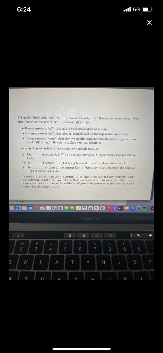 6:24
.ll 5G
6. Fill in the blank with "all", "no", or "some" to make the following statements true. Note
that "some" means one or more instances, but not all.
• If your answer is "all", then give a brief explanation as to why.
• If your answer is "no", then give an example and a brief explanation as to why.
• If your answer is "some", then give two specific examples that illustrate why your answer
it not "all" or "no". Be sure to explain your two examples.
An example must include either a graph or a specific function.
functions f, if f"(z) >0 on the interval (a,b), then f'(x) <0 on the interval
(a) For
(a, b).
(b) For
(c) For
f(z) at exactly one point.
functions f, if f(z) is a polynomial, then it is differentiable for all r.
functions f, the tangent line to f(2) at z = a will intersect the graph of
In mathematics, we consider a statement to be false if we can find any examples where
the statement is not true. We refer to these examples as counterexamples. Note that a
counterexample is an example for which the "if part of the statement is true, but the "then"
part of the statement is false.
20 VITl SG
MacBook Pro
三)
&
2
3
4
8
9.
W
R
Y
4
K
