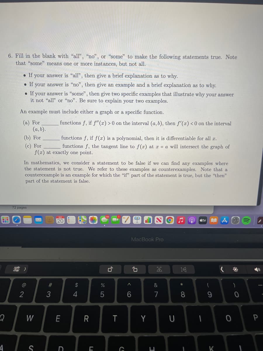 6. Fill in the blank with "all", "no", or “some" to make the following statements true. Note
that "some" means one or more instances, but not all.
• If your answer is "all", then give a brief explanation as to why.
If your answer is "no", then give an example and a brief explanation as to why.
• If your answer is "some", then give two specific examples that illustrate why your answer
it not "all" or "no". Be sure to explain your two examples.
An example must include either a graph or a specific function.
(a) For
(a, b).
functions f, if f"(x) > 0 on the interval (a, b), then f'(x) < 0 on the interval
(b) For
functions f, if f(x) is a polynomial, then it is differentiable for all x.
(c) For
f(x) at exactly one point.
functions f, the tangent line to f(x) at x = a will intersect the graph of
In mathematics, we consider a statement to be false if we can find any examples where
the statement is not true. We refer to these examples as counterexamples. Note that a
counterexample is an example for which the "if" part of the statement is true, but the "then"
part of the statement is false.
72 pages
20
étv
MacBook Pro
@
23
$
&
2
3
4
7
8.
W
E
R
T
Y
P
D
K
