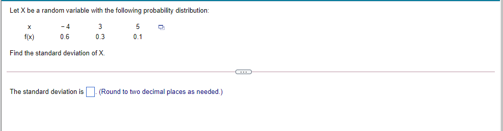 Let X be a random variable with the following probability distribution:
- 4
3
5
f(x)
0.6
0.3
0.1
Find the standard deviation of X.
The standard deviation is . (Round to two decimal places as needed.)
