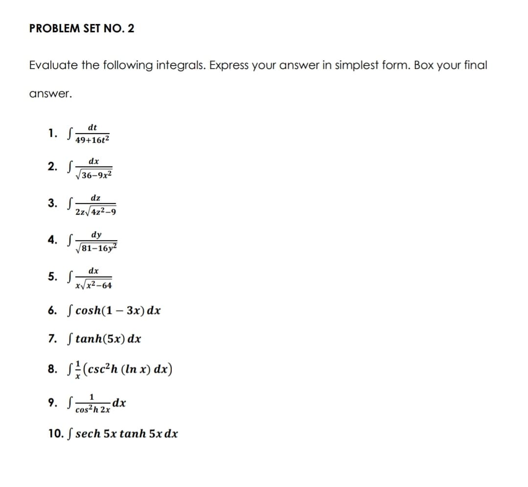 PROBLEM SET NO. 2
Evaluate the following integrals. Express your answer in simplest form. Box your final
answer.
dt
1. S194
49+16t²
dx
2. S
V36-9x2
dz
3. S
2z/4z2-9
dy
4. S
81–16y²
dx
5. S-
xVx2-64
6. S cosh(1 – 3x) dx
7. Stanh(5x) dx
8. S(esc²h (In x) dx)
9. Sz dx
cos²h 2x
10. S sech 5x tanh 5x dx
