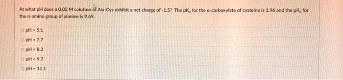 At what pH does a 0.02 M solution ol Ala-Cys exhibit a net charge of -1.5? The pK, for the a-carboxylate of cysteine is 1.96 and the pk, for
the a-amino group of alanine is 9.69.
O pH - 5.1
O pH- 7.7
O pH - 8.2
O pH - 9.7
O pH- 11.1
