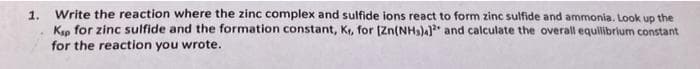 Write the reaction where the zinc complex and sulfide ions react to form zinc sulfide and ammonia. Look up the
1.
Kn for zinc sulfide and the formation constant, K, for [Zn(NH3)4)* and calculate the overall equillibrium constant
for the reaction you wrote.
