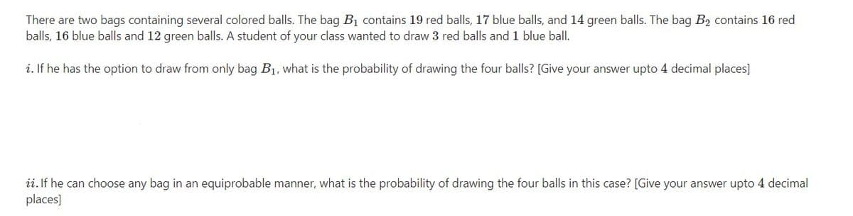 There are two bags containing several colored balls. The bag B1 contains 19 red balls, 17 blue balls, and 14 green balls. The bag B2 contains 16 red
balls, 16 blue balls and 12 green balls. A student of your class wanted to draw 3 red balls and 1 blue ball.
i. If he has the option to draw from only bag B1, what is the probability of drawing the four balls? [Give your answer upto 4 decimal places]
ii. If he can choose any bag in an equiprobable manner, what is the probability of drawing the four balls in this case? [Give your answer upto 4 decimal
places]
