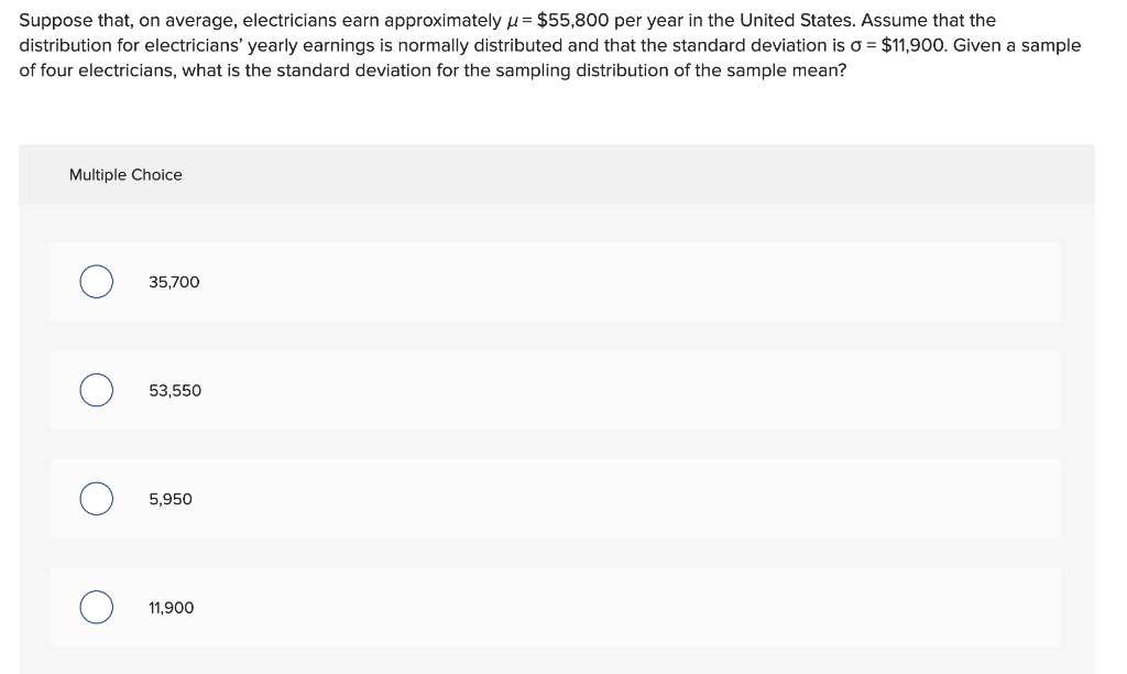 Suppose that, on average, electricians earn approximately u= $55,800 per year in the United States. Assume that the
distribution for electricians' yearly earnings is normally distributed and that the standard deviation is o = $11,900. Given a sample
of four electricians, what is the standard deviation for the sampling distribution of the sample mean?
Multiple Choice
35,700
53,550
5,950
11,900
