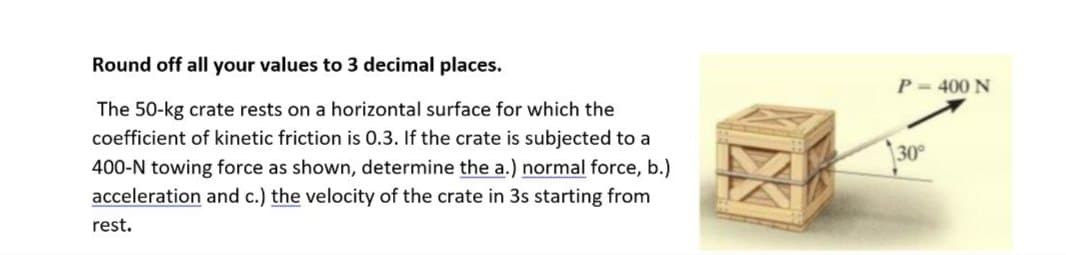 Round off all your values to 3 decimal places.
The 50-kg crate rests on a horizontal surface for which the
coefficient of kinetic friction is 0.3. If the crate is subjected to a
400-N towing force as shown, determine the a.) normal force, b.)
acceleration and c.) the velocity of the crate in 3s starting from
rest.
P-400 N
30°