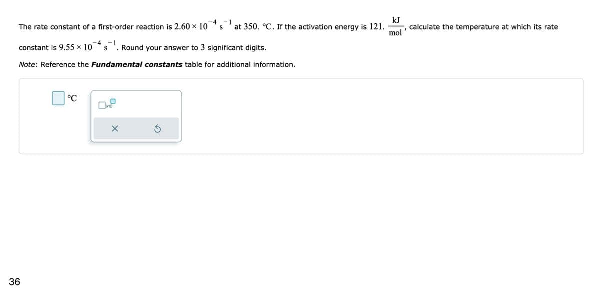 The rate constant of a first-order reaction is 2.60 × 10
-4 - 1
S
constant is 9.55 × 10
Round your answer to 3 significant digits.
Note: Reference the Fundamental constants table for additional information.
36
°℃
x10
X
-1
S at 350. °C. If the activation energy is 121.
Ś
kJ
mol
I
calculate the temperature at which its rate